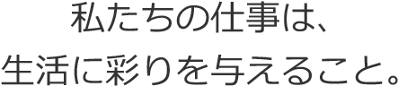 私たちの仕事は、生活に彩りを与えること。 私たちの仕事は、生活に彩りを与えること。